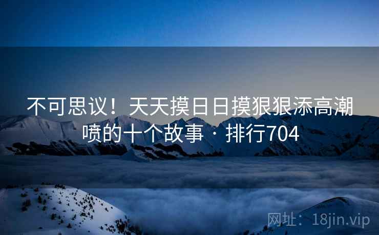 不可思议！天天摸日日摸狠狠添高潮喷的十个故事 · 排行704