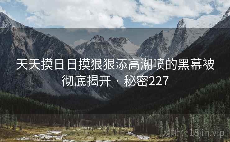 天天摸日日摸狠狠添高潮喷的黑幕被彻底揭开 · 秘密227