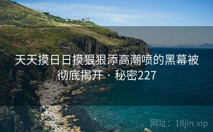 天天摸日日摸狠狠添高潮喷的黑幕被彻底揭开 · 秘密227