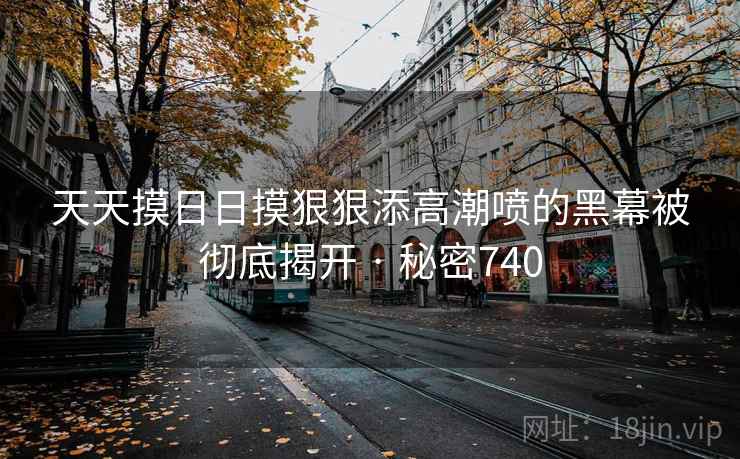天天摸日日摸狠狠添高潮喷的黑幕被彻底揭开 · 秘密740