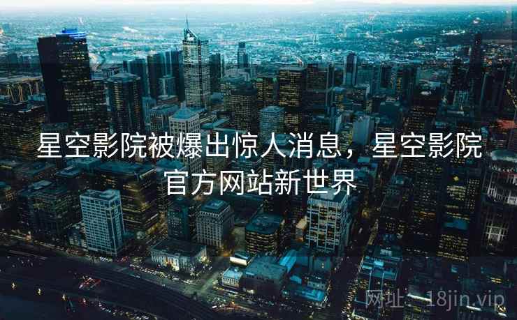 星空影院被爆出惊人消息，星空影院官方网站新世界