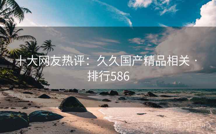 十大网友热评：久久国产精品相关 · 排行586
